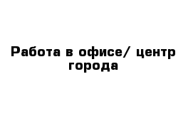 Работа в офисе/ центр города